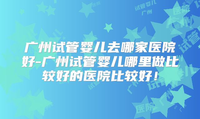 广州试管婴儿去哪家医院好-广州试管婴儿哪里做比较好的医院比较好！