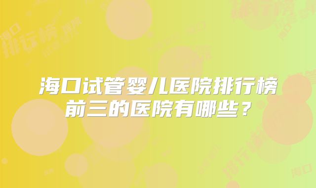 海口试管婴儿医院排行榜前三的医院有哪些?