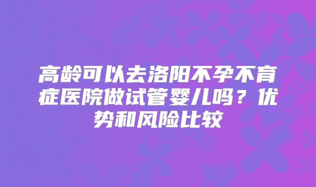 高龄可以去洛阳不孕不育症医院做试管婴儿吗?优势和风险比较