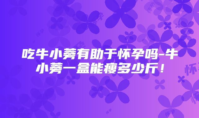 吃牛小蒡有助于怀孕吗-牛小蒡一盒能瘦多少斤！