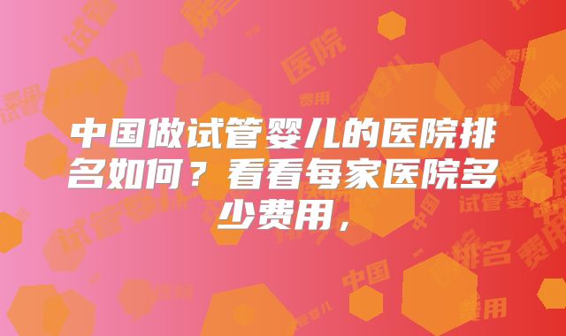 中国做试管婴儿的医院排名如何？看看每家医院多少费用，