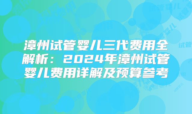 漳州试管婴儿三代费用全解析:2024年漳州试管婴儿费用详解及预算参考