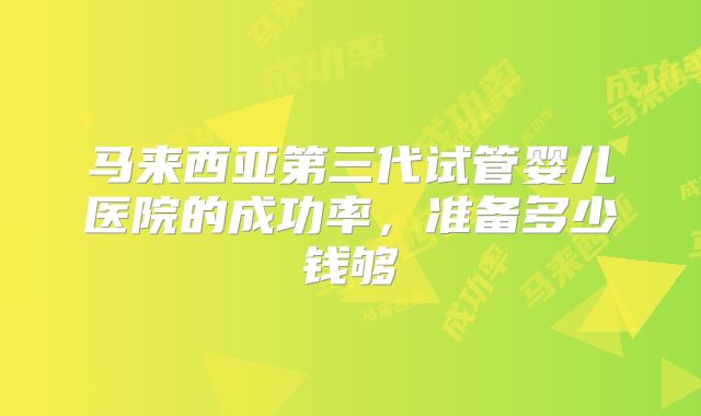 马来西亚第三代试管婴儿医院的成功率，准备多少钱够