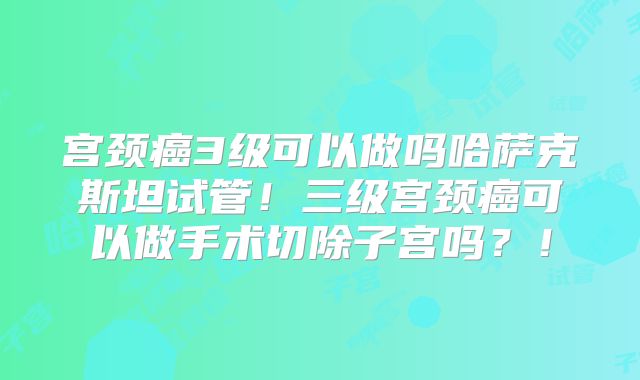 宫颈癌3级可以做吗哈萨克斯坦试管!三级宫颈癌可以做手术切除子宫吗?!