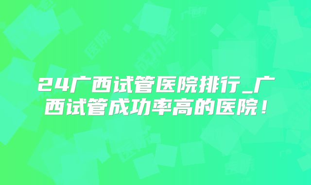 24广西试管医院排行_广西试管成功率高的医院！