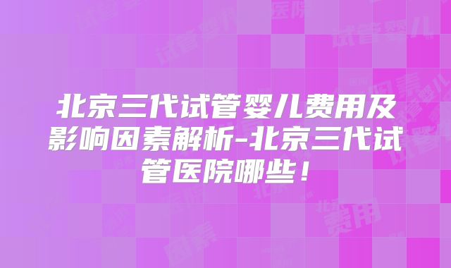 北京三代试管婴儿费用及影响因素解析-北京三代试管医院哪些！