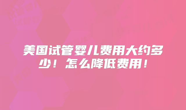 美国试管婴儿费用大约多少!怎么降低费用!