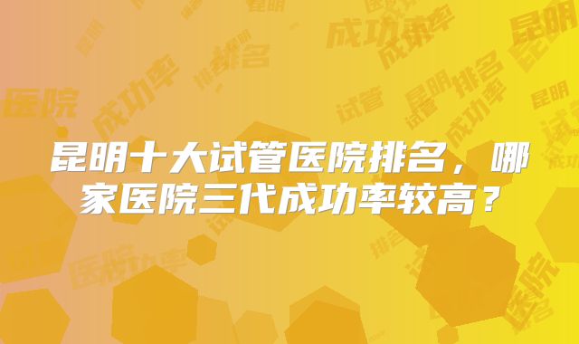 昆明十大试管医院排名，哪家医院三代成功率较高？
