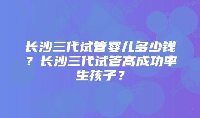 长沙三代试管婴儿多少钱?长沙三代试管高成功率生孩子?