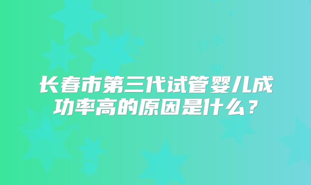 长春市第三代试管婴儿成功率高的原因是什么？
