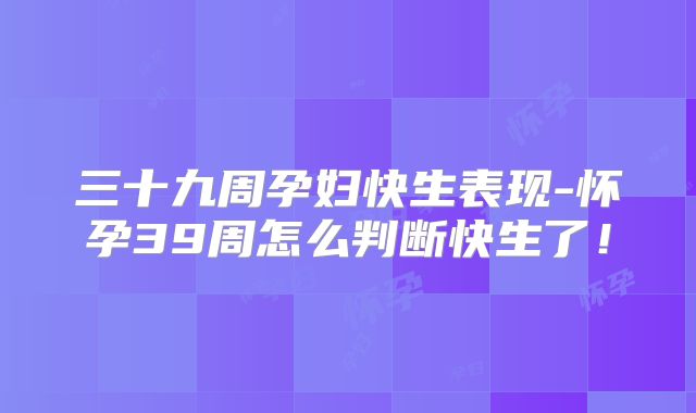 三十九周孕妇快生表现-怀孕39周怎么判断快生了!