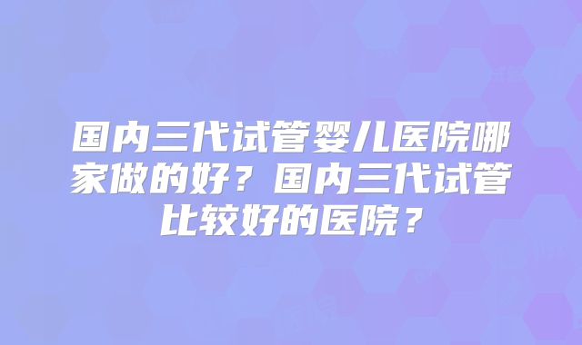 国内三代试管婴儿医院哪家做的好?国内三代试管比较好的医院?