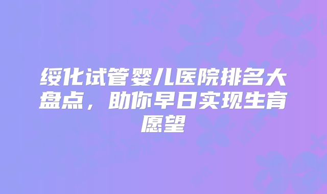 绥化试管婴儿医院排名大盘点，助你早日实现生育愿望