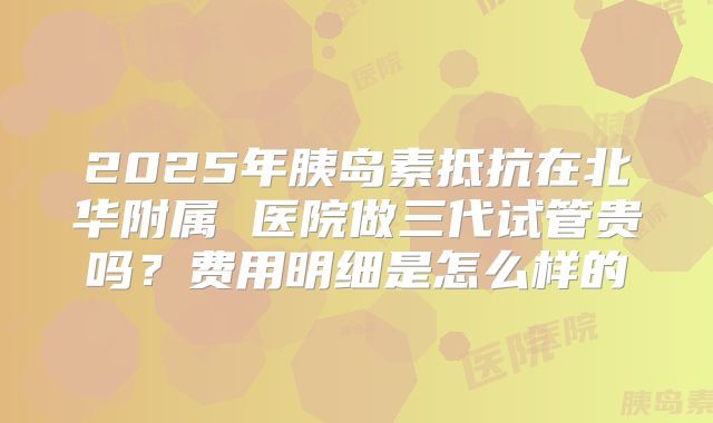 2025年胰岛素抵抗在北华附属 医院做三代试管贵吗?费用明细是怎么样的