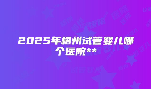 2025年梧州试管婴儿哪个医院**