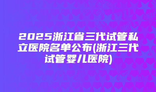 2025浙江省三代试管私立医院名单公布(浙江三代试管婴儿医院)