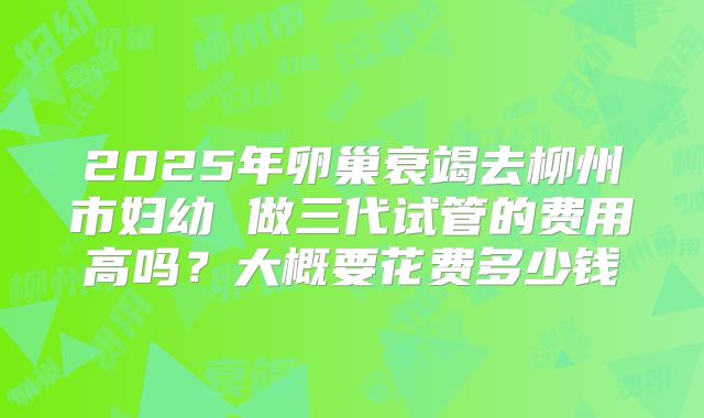2025年卵巢衰竭去柳州市妇幼 做三代试管的费用高吗？大概要花费多少钱