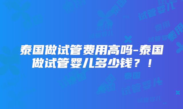 泰国做试管费用高吗-泰国做试管婴儿多少钱?!