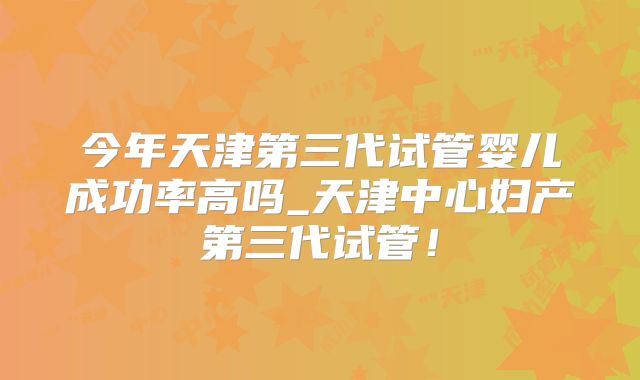 今年天津第三代试管婴儿成功率高吗_天津中心妇产第三代试管!