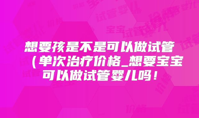 想要孩是不是可以做试管(单次治疗价格_想要宝宝可以做试管婴儿吗!