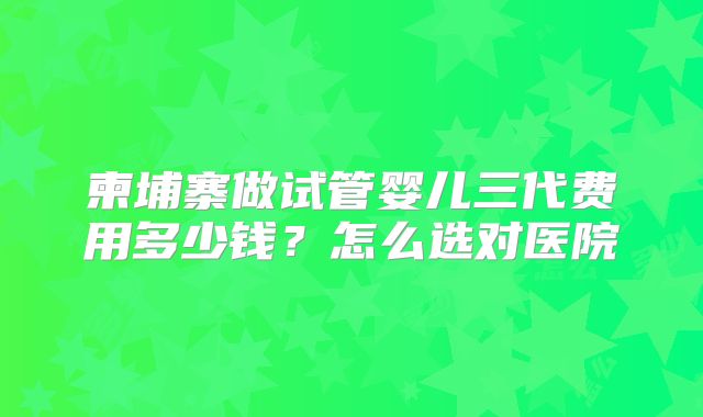 柬埔寨做试管婴儿三代费用多少钱？怎么选对医院