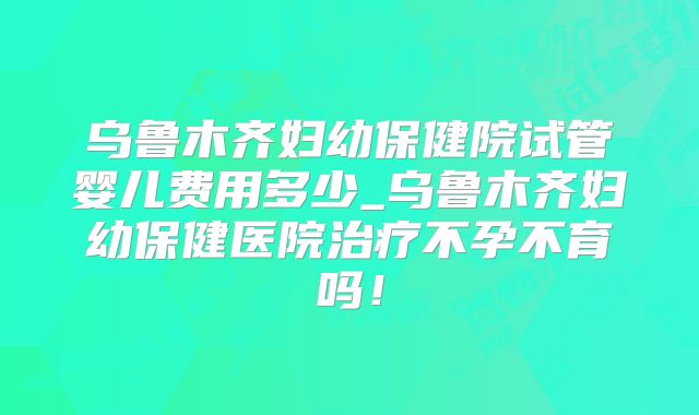 乌鲁木齐妇幼保健院试管婴儿费用多少_乌鲁木齐妇幼保健医院治疗不孕不育吗！