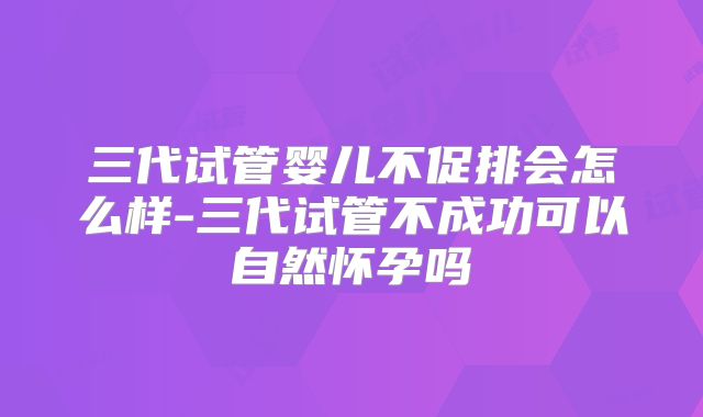 三代试管婴儿不促排会怎么样-三代试管不成功可以自然怀孕吗