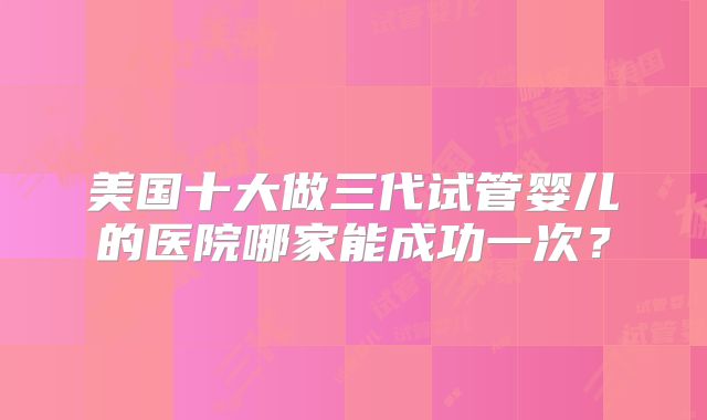美国十大做三代试管婴儿的医院哪家能成功一次？