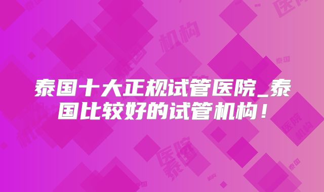 泰国十大正规试管医院_泰国比较好的试管机构!