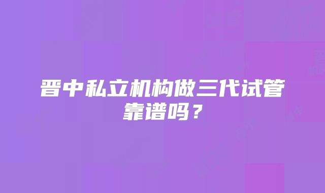 晋中私立机构做三代试管靠谱吗？