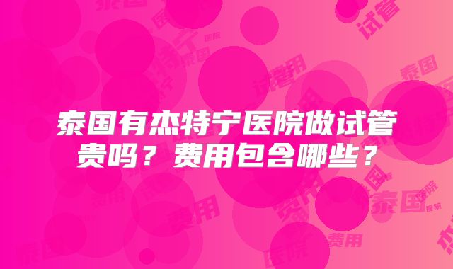 泰国有杰特宁医院做试管贵吗？费用包含哪些？