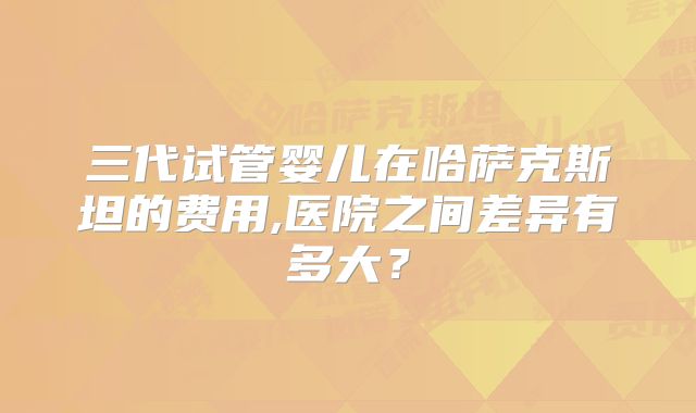 三代试管婴儿在哈萨克斯坦的费用,医院之间差异有多大?
