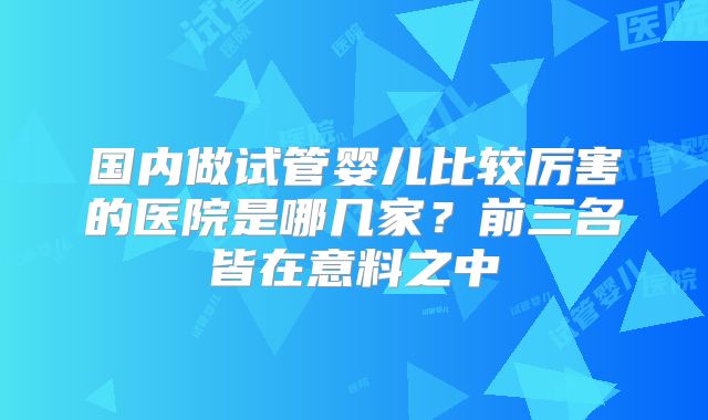 国内做试管婴儿比较厉害的医院是哪几家?前三名皆在意料之中