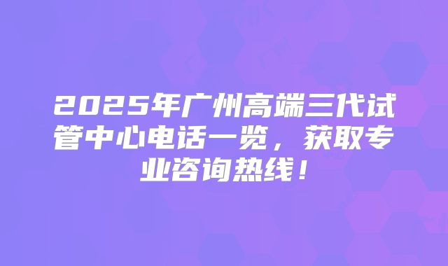 2025年广州高端三代试管中心电话一览，获取专业咨询热线！