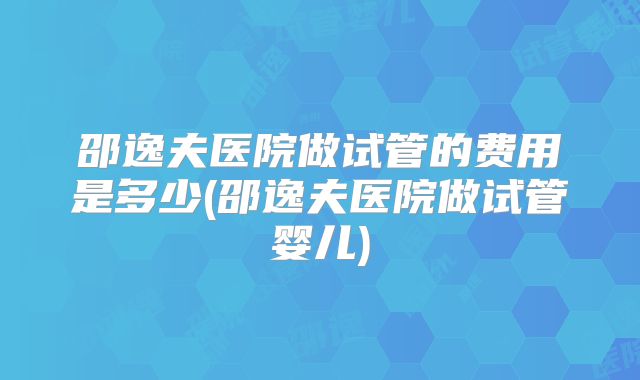 邵逸夫医院做试管的费用是多少(邵逸夫医院做试管婴儿)