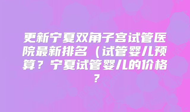 更新宁夏双角子宫试管医院最新排名(试管婴儿预算?宁夏试管婴儿的价格?