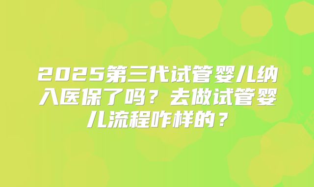 2025第三代试管婴儿纳入医保了吗?去做试管婴儿流程咋样的?