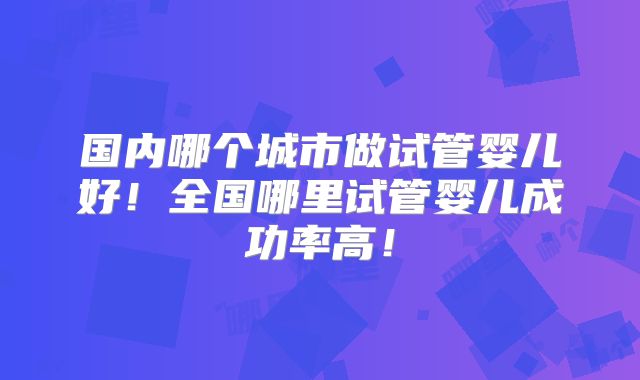 国内哪个城市做试管婴儿好!全国哪里试管婴儿成功率高!