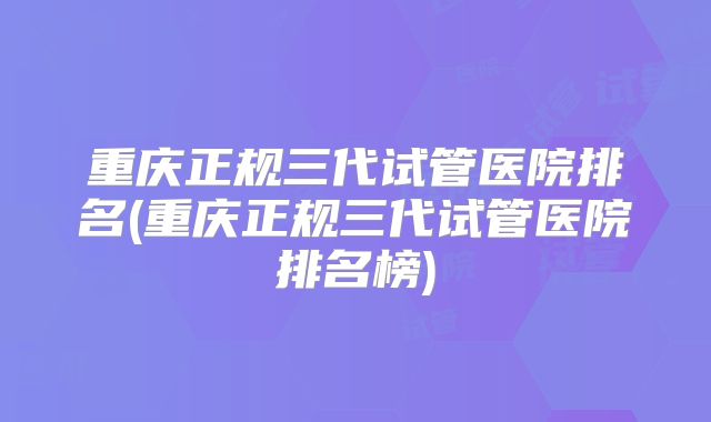 重庆正规三代试管医院排名(重庆正规三代试管医院排名榜)