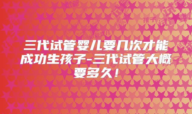 三代试管婴儿要几次才能成功生孩子-三代试管大概要多久！