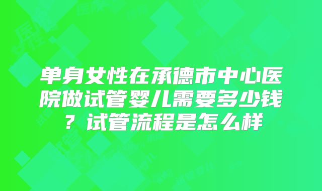 单身女性在承德市中心医院做试管婴儿需要多少钱？试管流程是怎么样