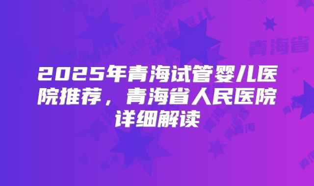 2025年青海试管婴儿医院推荐，青海省人民医院详细解读