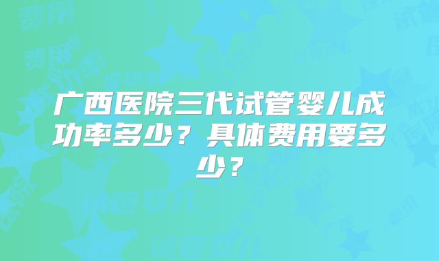 广西医院三代试管婴儿成功率多少？具体费用要多少？