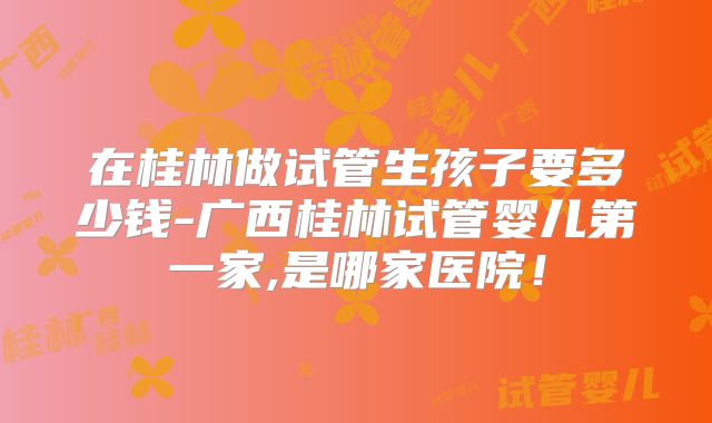 在桂林做试管生孩子要多少钱-广西桂林试管婴儿第一家,是哪家医院！