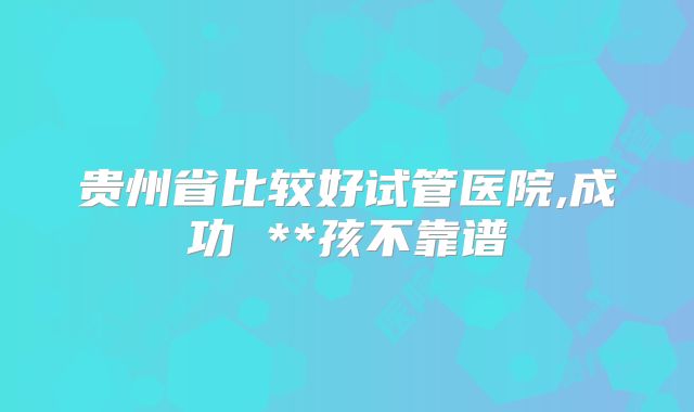 贵州省比较好试管医院,成功 **孩不靠谱