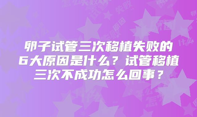 卵子试管三次移植失败的6大原因是什么?试管移植三次不成功怎么回事?