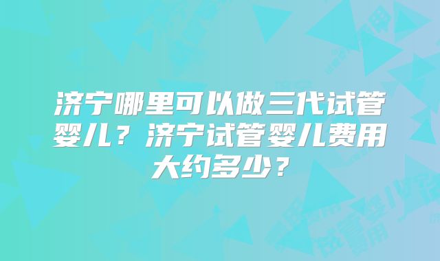 济宁哪里可以做三代试管婴儿？济宁试管婴儿费用大约多少？