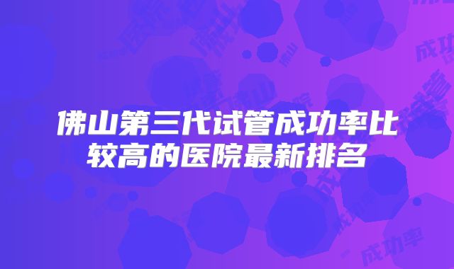 佛山第三代试管成功率比较高的医院最新排名