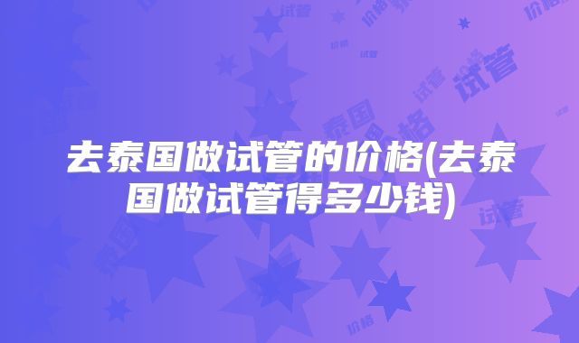 去泰国做试管的价格(去泰国做试管得多少钱)