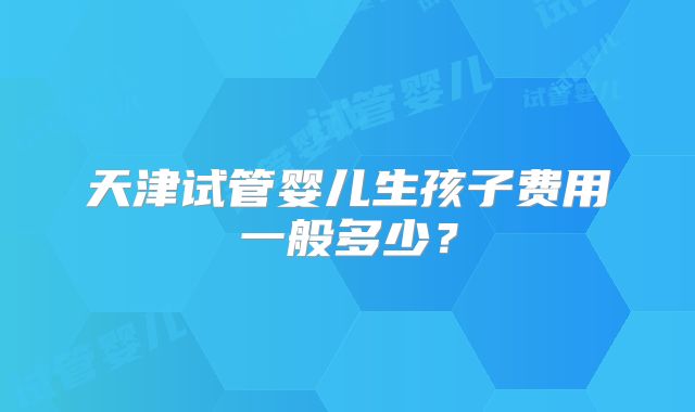 天津试管婴儿生孩子费用一般多少？